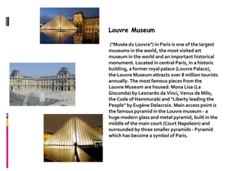 Louvre Museum

 ("Musée du Louvre") in Paris is one of the largest
museums in the world, the most visited art
museum in the world and an important historical
monument. Located in central Paris, in a historic
building, a former royal palace (Louvre Palace),
the Louvre Museum attracts over 8 million tourists
annually. The most famous pieces from the
Louvre Museum are housed: Mona Lisa (La
Gioconda) by Leonardo da Vinci, Venus de Milo,
the Code of Hammurabi and "Liberty leading the
People" by Eugène Delacroix. Main access point is
the famous pyramid in the Louvre museum - a
huge modern glass and metal pyramid, built in the
middle of the main court (Court Napoleon) and
surrounded by three smaller pyramids - Pyramid
which has become a symbol of Paris.
 