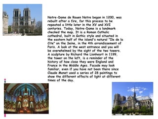 Notre-Dame

Notre-Dame de Rouen Notre began in 1200, was
rebuilt after a fire, for this process to be
repeated a little later in the XV and XVI
centuries. Today, Notre-Dame is a landmark
checked the map. It is a Roman Catholic
cathedral, built in Gothic style and situated in
the eastern half of the island's natural "Ile de la
Cite" on the Seine, in the 4th arrondissement of
Paris. A look at the west entrance and you will
be overwhelmed by the sight of the two towers.
A sculpture by Richard the Lionheart in 1199,
the tower on the left, is a reminder of the
history of how close they were England and
France in the Middle Ages. Facade may look
familiar, even if you have not been there since
Claude Monet used a series of 28 paintings to
show the different effects of light at different
times of the day.
 