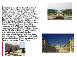 Castle of Versailles
Versailles is one of the largest and most
opulent castles in the world. With over
2,100 windows, 1,250 fireplaces, and 67
staircases, Versailles castle is one of the
most visited tourist attractions in France.
Is a perfect example of French art of the
18th century, this historic building is on
the UNESCO World Heritage list for more
than 30 years.Castle was the official
residence until 1789, and has since been
regarded as an unofficial residence. Known
as the "Cradle of Liberty" was Versailles
and Paris where the population has
expressed dissatisfaction with King Louis
the 14th century, forcing the royal family
to leave behind her life of decadence and
move in real capital France, Paris.
 