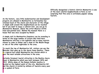 Montmartre
                                                               Officially designated a historic district Monmartre is one
                                                               of the most colorful neighborhoods in Paris so not
                                                               surprising that this area is extremely popular among
                                                               tourists.
As the historic, very little modernization and development
projects are allowed in Montmartre so fortunately has
retained much of the charm and character of the village.
A simple walk around the neighborhood can be reached
but if you want to enjoy a cultural visit, you can go to
Montmartre Museum, where the artist Maurice Utrillo
lived and painted once. Behind the museum there is a
house that was once occupied by Renoir.

A simple visit to Montmartre Cemetery can be revealing in
terms of the large number of artists who lived here.
Montmartre still has a rich nightlife and so many tourists
choose to come to dinner and a show at the Moulin Rouge
or one of the other nightclubs in the area.

To reach the top of Montmartre hill, visitors can use the
funicular that goes up to the Sacre Coeur Basilica. There
is a special bus called Montmartre bus station which is
near the most notable attractions in the area.

Certainly foremost tourist attraction is the Basilica Sacre
Coeur in Montmartre which was built between 1876 and
1912. White dome of the Roman Catholic basilica is
located on the highest point of the city, Montmartre hill
and the church is visited by millions of tourists every year
as a symbol of Paris.
 