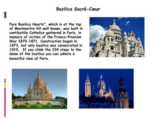 Bazilica Sacré-Cœur


Pure Basilica Hearts", which is at the top
of Montmartre hill well known, was built in
contibutiile Catholics gathered in Paris, in
memory of victims of the Franco-Prussian
War 1870-1871. Construction began in
1873, but only basilica was consecrated in
1919.  If you climb the 234 steps to the
dome of the basilica you can admire a
beautiful view of Paris.
 
