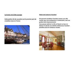 Le Croisic et la Côte sauvage                           Week-end culturel à Francfort


Cette petite cité de caractère est le premier port de   On pourrait considérer Francfort comme une ville
crevettes roses en France                               musée, pour son architecture à l'américaine, avec ses
                                                        grattes-ciels impressionnants
                                                        Vous pouvez admirer la ville en faisant un tour en
                                                        bateau! A coté de son intérêt architectural, Francfort
                                                        possède aussi de nombreux musées.
 