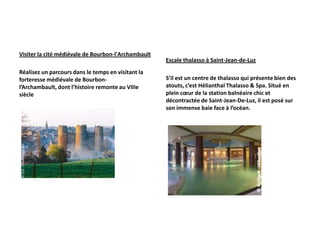Visiter la cité médiévale de Bourbon-l'Archambault
                                                     Escale thalasso à Saint-Jean-de-Luz
Réalisez un parcours dans le temps en visitant la
forteresse médiévale de Bourbon-                     S’il est un centre de thalasso qui présente bien des
l’Archambault, dont l’histoire remonte au VIIIe      atouts, c’est Hélianthal Thalasso & Spa. Situé en
siècle                                               plein cœur de la station balnéaire chic et
                                                     décontractée de Saint-Jean-De-Luz, il est posé sur
                                                     son immense baie face à l’océan.
 
