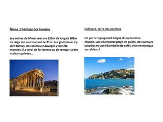 Nîmes : l'héritage des Romains                          Collioure, terre des peintres

Les arènes de Nîmes mesure 133m de long et 101m         Un port croquignolet baigné d’une lumière
de large sur une hauteur de 21m. Les gladiateurs s'y    chaude, une charmante plage de galets, des barques
sont battus, des animaux sauvages y ont été             colorées et une ribambelle de cafés, rien ne manque
montrés, il a servi de forteresse ou de rempart à des   au tableau !
maisons privées...
 
