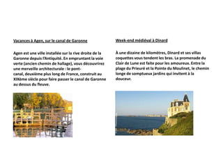 Vacances à Agen, sur le canal de Garonne                Week-end médiéval à Dinard

Agen est une ville installée sur la rive droite de la   À une dizaine de kilomètres, Dinard et ses villas
Garonne depuis l’Antiquité. En empruntant la voie       coquettes vous tendent les bras. La promenade du
verte (ancien chemin de hallage), vous découvrirez      Clair de Lune est faite pour les amoureux. Entre la
une merveille architecturale : le pont-                 plage du Prieuré et la Pointe du Moulinet, le chemin
canal, deuxième plus long de France, construit au       longe de somptueux jardins qui invitent à la
XIXème siècle pour faire passer le canal de Garonne     douceur.
au dessus du fleuve.
 