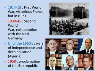 • 1914-18 : First World
War, victorious France
but in ruins
• 1939-45 : Second
World
War, collaboration
with the Nazi
Germany
• Until the 1960’s : wars
of independence and
decolonisation
(Algeria)
• 1958 : proclamation
of the 5th republic
 