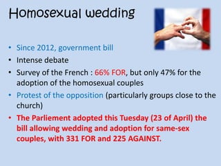 Homosexual wedding
• Since 2012, government bill
• Intense debate
• Survey of the French : 66% FOR, but only 47% for the
adoption of the homosexual couples
• Protest of the opposition (particularly groups close to the
church)
• The Parliement adopted this Tuesday (23 of April) the
bill allowing wedding and adoption for same-sex
couples, with 331 FOR and 225 AGAINST.
 