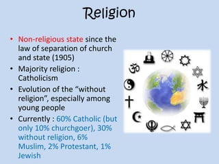 Religion
• Non-religious state since the
law of separation of church
and state (1905)
• Majority religion :
Catholicism
• Evolution of the “without
religion”, especially among
young people
• Currently : 60% Catholic (but
only 10% churchgoer), 30%
without religion, 6%
Muslim, 2% Protestant, 1%
Jewish
 