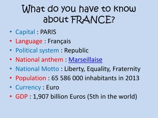 What do you have to know
about FRANCE?
• Capital : PARIS
• Language : Français
• Political system : Republic
• National anthem : Marseillaise
• National Motto : Liberty, Equality, Fraternity
• Population : 65 586 000 inhabitants in 2013
• Currency : Euro
• GDP : 1,907 billion Euros (5th in the world)
 