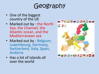 Geography
• One of the biggest
country of the UE
• Marked out by : the North
Sea, the Channel, the
Atlantic ocean, and the
Mediterranean sea
• Marked out by : Belgium,
Luxembourg, Germany,
Switzerland, Italy, Spain,
Andorra
• Has a lot of islands all
over the world
 