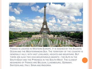 FRANCE IS LOCATED IN WESTERN EUROPE. IT IS WASHED BY THE ATLANTIC
OCEAN AND THE MEDITERRANEAN SEA. THE TERRITORY OF THE CO...