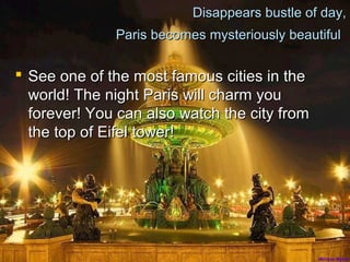 Disappears bustle of day,
Paris becomes mysteriously beautiful
See one of the most famous cities in the
world! The night Paris will charm you
forever! You can also watch the city from
the top of Eifel tower!