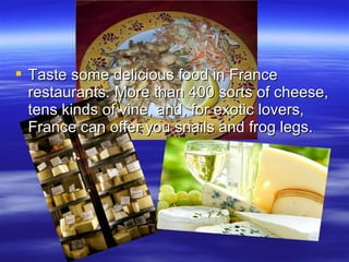  Taste some delicious food in France
restaurants. More than 400 sorts of cheese,
tens kinds of vine, and, for exotic lovers,
France can offer you snails and frog legs.