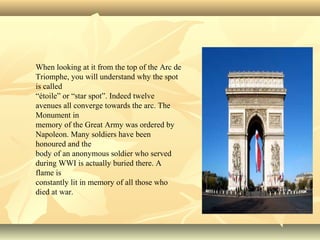 When looking at it from the top of the Arc de
Triomphe, you will understand why the spot
is called
“étoile” or “star spot”. Indeed twelve
avenues all converge towards the arc. The
Monument in
memory of the Great Army was ordered by
Napoleon. Many soldiers have been
honoured and the
body of an anonymous soldier who served
during WWI is actually buried there. A
flame is
constantly lit in memory of all those who
died at war.

 