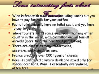 










Some interesting facts about
France

Wine is free with most meals (including lunch) but you
have to pay for milk for your coffee.
Public toilets usually have no toilet seat, and you have
to pay to get in!
More tourists visit France each year than any other
country in the world, with 67 million annual tourist
arrivals (more than the country's population).
There are almost as many motorcycles,
scooters, and mopeds as cars.
France produces over 500 types of cheese!
Beer is considered a luxury drink and saved only for
special occasions. Wine is essentially everywhere,
often free.
12

 