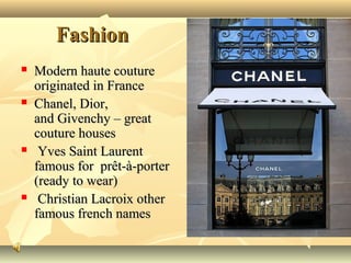 Fashion








Modern haute couture
originated in France
Chanel, Dior,
and Givenchy – great
couture houses
Yves Saint Laurent
famous for prêt-à-porter
(ready to wear)
Christian Lacroix other
famous french names

 