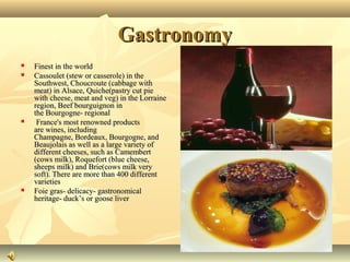 Gastronomy







Finest in the world
Cassoulet (stew or casserole) in the
Southwest, Choucroute (cabbage with
meat) in Alsace, Quiche(pastry cut pie
with cheese, meat and veg) in the Lorraine
region, Beef bourguignon in
the Bourgogne- regional
France's most renowned products
are wines, including
Champagne, Bordeaux, Bourgogne, and
Beaujolais as well as a large variety of
different cheeses, such as Camembert
(cows milk), Roquefort (blue cheese,
sheeps milk) and Brie(cows milk very
soft). There are more than 400 different
varieties
Foie gras- delicacy- gastronomical
heritage- duck’s or goose liver

 