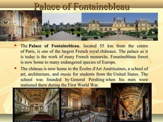 Palace of Fontainebleau





The Palace of Fontainebleau, located 55 km from the centre
of Paris, is one of the largest French royal châteaux. The palace as it
is today is the work of many French monarchs. Fonatinebleau forest
is now home to many endangered species of Europe.
The château is now home to the Écoles d'Art Américaines, a school of
art, architecture, and music for students from the United States. The
school was founded by General Pershing when his men were
stationed there during the First World War.

 