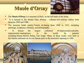 Musée d'Orsay







The Musée d'Orsay is a museum in Paris, on the left bank of the Seine.
It is housed in the former Gare d'Orsay , a Beaux-Arts railway station built
between 1898 and 1900.
The museum holds mainly French art dating from 1848 to 1915, including
paintings, sculptures, furniture, and photography.
It
houses
the
largest
collection
of impressionist and postimpressionist masterpieces
in
the
world,
by
painters
including Monet, Renoir, Sisley, Van Gogh. Many of these works were held at
the Galerie nationale du Jeu de Paume prior to the museum's opening in 1986.

 