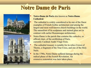 Notre Dame de Paris










Notre-Dame de Paris also known as Notre-Dame
Cathedral.
 The cathedral is widely considered to be one of the finest 
examples of French Gothic architecture and among the 
largest and most well-known church buildings in the world. 
The naturalism of its sculptures and stained glass are in 
contrast with earlier Romanesque architecture.
Notre-Dame is the parish that contains the cathedra, or 
official chair, of the archbishop of Paris, 
currently Cardinal André Vingt-Trois.
 The cathedral treasury is notable for its relics Crown of 
Thorns, a fragment of the True Cross, and one of the Holy 
Nails.
In the 1790s, Notre-Dame suffered damage during the 
radical phase of the French Revolution. An 
extensive restoration was later taken place.

 