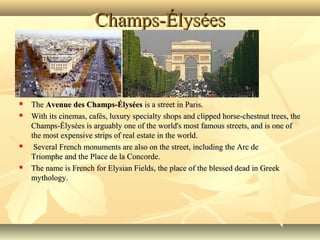 Champs-Élysées








The Avenue des Champs-Élysées is a street in Paris. 
With its cinemas, cafés, luxury specialty shops and clipped horse-chestnut trees, the 
Champs-Élysées is arguably one of the world's most famous streets, and is one of 
the most expensive strips of real estate in the world.
 Several French monuments are also on the street, including the Arc de 
Triomphe and the Place de la Concorde. 
The name is French for Elysian Fields, the place of the blessed dead in Greek 
mythology. 

 