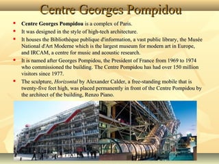 Centre Georges Pompidou








Centre Georges Pompidou is a complex of Paris. 
It was designed in the style of high-tech architecture.
It houses the Bibliothèque publique d'information, a vast public library, the Musée 
National d'Art Moderne which is the largest museum for modern art in Europe, 
and IRCAM, a centre for music and acoustic research.
It is named after Georges Pompidou, the President of France from 1969 to 1974 
who commissioned the building. The Centre Pompidou has had over 150 million 
visitors since 1977.
The sculpture, Horizontal by Alexander Calder, a free-standing mobile that is 
twenty-five feet high, was placed permanently in front of the Centre Pompidou by 
the architect of the building, Renzo Piano.

 