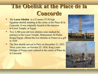 The Obelisk at the Place de la
Concorde






The Luxor Obelisk  is a 23 metre (75 ft) high 
Egyptian obelisk standing at the center of the Place de la 
Concorde. It was originally located at the entrance 
to Luxor Temple, in Egypt.
Two 3,300-year-old twin obelisks once marked the 
entrance to the Luxor Temple. Muhammad Ali Pasha, 
Kingof Egypt, offered the two obelisks to France as a gift 
in 1829.
The first obelisk arrived in Paris on December 21, 1833. 
Three years later, on October 25, 1836, King LouisPhilippe of France had it placed in the center of Place de 
la Concorde.

 