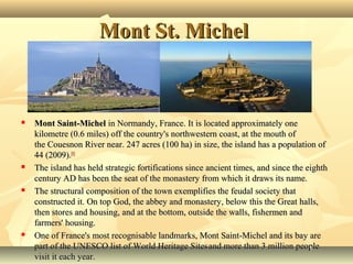 Mont St. Michel









Mont Saint-Michel in Normandy, France. It is located approximately one 
kilometre (0.6 miles) off the country's northwestern coast, at the mouth of 
the Couesnon River near. 247 acres (100 ha) in size, the island has a population of 
44 (2009).[1]
The island has held strategic fortifications since ancient times, and since the eighth 
century AD has been the seat of the monastery from which it draws its name. 
The structural composition of the town exemplifies the feudal society that 
constructed it. On top God, the abbey and monastery, below this the Great halls, 
then stores and housing, and at the bottom, outside the walls, fishermen and 
farmers' housing.
One of France's most recognisable landmarks, Mont Saint-Michel and its bay are 
part of the UNESCO list of World Heritage Sites and more than 3 million people 
visit it each year.

 