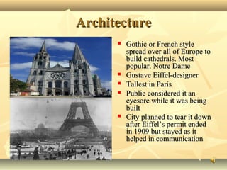Architecture








Gothic or French style
spread over all of Europe to
build cathedrals. Most
popular. Notre Dame
Gustave Eiffel-designer
Tallest in Paris
Public considered it an
eyesore while it was being
built
City planned to tear it down
after Eiffel’s permit ended
in 1909 but stayed as it
helped in communication

 