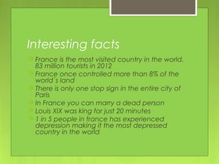 Interesting facts
 France is the most visited country in the world.
83 million tourists in 2012
 France once controlled more than 8% of the
world`s land
 There is only one stop sign in the entire city of
Paris
 In France you can marry a dead person
 Louis XIX was king for just 20 minutes
 1 in 5 people in france has experienced
depression making it the most depressed
country in the world
 