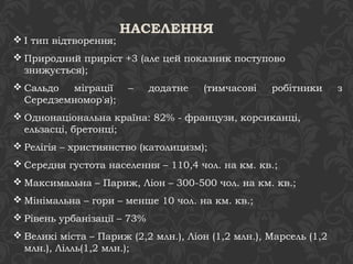 НАСЕЛЕННЯ 
І тип відтворення; 
Природний приріст +3 (але цей показник поступово 
знижується); 
Сальдо міграції – додатне (тимчасові робітники з 
Середземномор'я); 
Однонаціональна країна: 82% - французи, корсиканці, 
ельзасці, бретонці; 
Релігія – християнство (католицизм); 
Середня густота населення – 110,4 чол. на км. кв.; 
Максимальна – Париж, Ліон – 300-500 чол. на км. кв.; 
Мінімальна – гори – менше 10 чол. на км. кв.; 
Рівень урбанізації – 73% 
Великі міста – Париж (2,2 млн.), Ліон (1,2 млн.), Марсель (1,2 
млн.), Лілль(1,2 млн.); 
 