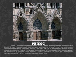 РЕЙМС Один з головних туристичних центрів країни - Реймс, розташований на північному сході 
Франції. Це один з перших центрів християнства в країні (вже на початку V ст. тут будується перший 
собор) і місце народження королівства Франція. Саме тут в 496 р. н. е. перший король франків Хлодвіг 
приймає християнство, і відтоді тут пройшли миропомазання на трон двадцять п'ять королів Франції. 
Тут знаходиться і "головний собор Франції" - Собор Богоматері (1210-1275 рр., неодноразово 
перебудовувався в XIV - XV ст.) Реймский завдовжки більше 138 м 
 