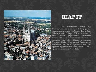 ШАРТР 
На південний захід від 
Парижу лежить знаменитий Шартр, що 
прославився своїм собором Нотр-Дам 
("Шартрский Собор", XII ст.), стіни і 
вежі якого украшаены безліччю 
"горгулий" - фантастичних тварин і 
демонів, що ніби зійшли з гравюр 
Дюрера. Собор Шартрской Богоматері 
зведений на місці древньої святині 
друїдів. Будівництво почалося в 11 ст., 
храм був освячений в 1260. 
 