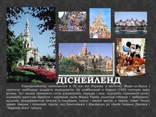 ДІСНЕЙЛЕНД Євродіснейленд знаходиться в 32 км від Парижу в містечку Марн-ла-Валль і 
притягає найбільшу кількість відвідувачів. Це найбільший в Європі (1943 гектари) парк 
розваг. Тут щодня працюють сотні атракціонів, парадів і шоу, курсують справжній потяг, 
плавають піратські фрегати і пароплав часів Марка Твена, паляться гейзери і "вибухають" 
вулкани, відкриваються печери із скарбами, тунелі і висячі мости, а також "живе" безліч 
диких тварин і казкових героїв, від Белосніжки і Квазімодо до героїв Індіани Джонса і 
"Зоряних воєн" Лукаса. 
 