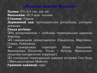 «Візитна картка Франції» 
Площа: 551,6,4 тис. км. кв. 
Населення: 60,9 млн. чоловік 
Столиця: Париж 
Державний лад: президентська республіка, унітарна 
держава 
Склад регіону: 
95 департаментів + особлива територіальна одиниця 
Корсика 
4 «заморських департаменти» (Гваделупа, Мартініка, 
Гвіана, Реюньйон) 
4 «заморських території» (Нова Каледонія, 
Французька Полінезія, Уолліс і Футуна, Французькі 
південно-антарктичні території ) 
2 спеціальні територіальні одиниці (острови Сен-Пьєр 
і Мікелон,острови Майота) 
Грошова одиниця: євро 
 