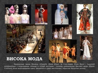 ВИСОКА МОДА 
Французькі імена Шанель (Chanel), Диор (Dior), Ів Сен-Лоран (Yves Saint - Laurent) 
асоціюються з переломною епохою в історії костюма - епохою виникнення Високої моди (Haute 
Couture), коли моделювання одягу зводиться в ранг мистецтва і обростає безліччю легенд 
 