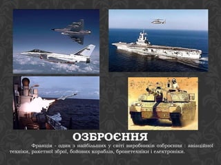 ОЗБРОЄННЯ 
Франція - один з найбільших у світі виробників озброєння : авіаційної 
техніки, ракетної зброї, бойових кораблів, бронетехніки і електроніки. 
 