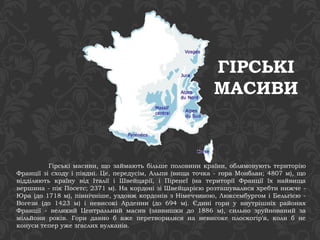 ГІРСЬКІ 
МАСИВИ 
Гірські масиви, що займають більше половини країни, облямовують територію 
Франції зі сходу і півдні. Це, передусім, Альпи (вища точка - гора Монблан; 4807 м), що 
відділяють країну від Італії і Швейцарії, і Піренеї (на території Франції їх найвища 
вершина - пік Посетс; 2371 м). На кордоні зі Швейцарією розташувалися хребти нижче - 
Юра (до 1718 м), північніше, уздовж кордонів з Німеччиною, Люксембургом і Бельгією - 
Вогези (до 1423 м) і невисокі Арденни (до 694 м). Єдині гори у внутрішніх районах 
Франції - великий Центральний масив (заввишки до 1886 м), сильно зруйнований за 
мільйони років. Гори давно б вже перетворилися на невисоке плоскогір'я, коли б не 
конуси тепер уже згаслих вулканів. 
 