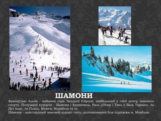 ШАМОНИ 
Французькі Альпи - найвищі гори Західної Європи, найбільший у світі центр зимового 
спорту. Популярні курорти - Шамони і Куршевель, Валь д'Изер і Тинь у Валь Торансе, Ле 
Дез Альп, Ля Плянь, Межев, Мерибель та ін. 
Шамони - найстаріший зимовий курорт світу, розташований біля підніжжя м. Монблан. 
 