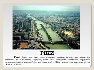 РІКИ
Ріки: Сена, що перетинає столицю країни; Луара, що славиться
замками на її берегах; Гаронна, води якої зрошують знамениті бордоські
виноградники, а також Рейн, пограничний з Німеччиною (на картинці річка
Сена в Парижі).
 