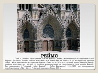 РЕЙМСОдин з головних туристичних центрів країни - Реймс, розташований на північному сході
Франції. Це один з перших центрів християнства в країні (вже на початку V ст. тут будується перший
собор) і місце народження королівства Франція. Саме тут в 496 р. н. е. перший король франків Хлодвіг
приймає християнство, і відтоді тут пройшли миропомазання на трон двадцять п'ять королів Франції.
Тут знаходиться і "головний собор Франції" - Собор Богоматері (1210-1275 рр., неодноразово
перебудовувався в XIV - XV ст.) Реймский завдовжки більше 138 м
 