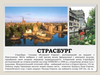 СТРАСБУРГСтрасбург, "столиця об'єднаної Європи", розташований на кордоні з
Німеччиною. Місто ввібрало у свій вигляд вплив французької і німецької культур,
придбавши свою яскраво виражену індивідуальність. Історичний центр Страсбурга
розташований на острові (узятий під егіду ЮНЕСКО в 1988 р.), утвореному річкою Ілль і
каналами. Монументальний готичний собор - найвищий костьол в Європі (висота 142 м).
Поблизу парку Оранжери височіє новий символ міста - комплекс будівель Ради Європи,
Європейського суду з прав людини і Палацу Європи, що займають площу 220 тис. кв. м.
 