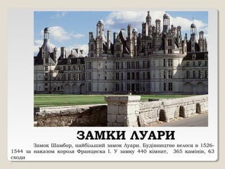ЗАМКИ ЛУАРИ
Замок Шамбор, найбільший замок Луари. Будівництво велося в 1526-
1544 за наказом короля Франциска I. У замку 440 кімнат, 365 камінів, 63
сходи
.
 
