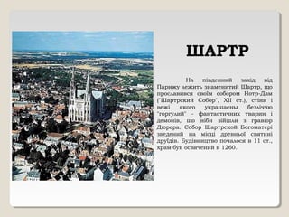 ШАРТР
На південний захід від
Парижу лежить знаменитий Шартр, що
прославився своїм собором Нотр-Дам
("Шартрский Собор", XII ст.), стіни і
вежі якого украшаены безліччю
"горгулий" - фантастичних тварин і
демонів, що ніби зійшли з гравюр
Дюрера. Собор Шартрской Богоматері
зведений на місці древньої святині
друїдів. Будівництво почалося в 11 ст.,
храм був освячений в 1260.
 