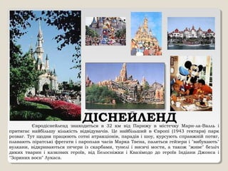 ДІСНЕЙЛЕНДЄвродіснейленд знаходиться в 32 км від Парижу в містечку Марн-ла-Валль і
притягає найбільшу кількість відвідувачів. Це найбільший в Європі (1943 гектари) парк
розваг. Тут щодня працюють сотні атракціонів, парадів і шоу, курсують справжній потяг,
плавають піратські фрегати і пароплав часів Марка Твена, паляться гейзери і "вибухають"
вулкани, відкриваються печери із скарбами, тунелі і висячі мости, а також "живе" безліч
диких тварин і казкових героїв, від Белосніжки і Квазімодо до героїв Індіани Джонса і
"Зоряних воєн" Лукаса.
 