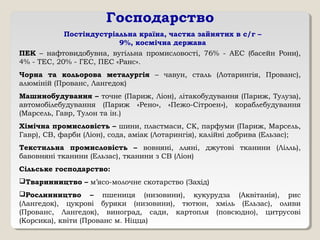 Господарство
Постіндустріальна країна, частка зайнятих в с/г –
9%, космічна держава
ПЕК – нафтовидобувна, вугільна промисловості, 76% - АЕС (басейн Рони),
4% - ТЕС, 20% - ГЕС, ПЕС «Ранс».
Чорна та кольорова металургія – чавун, сталь (Лотарингія, Прованс),
алюміній (Прованс, Лангедок)
Машинобудування – точне (Париж, Ліон), літакобудування (Париж, Тулуза),
автомобілебудування (Париж «Рено», «Пежо-Сітроен»), кораблебудування
(Марсель, Гавр, Тулон та ін.)
Хімічна промисловість – шини, пластмаси, СК, парфуми (Париж, Марсель,
Гавр), СВ, фарби (Ліон), сода, аміак (Лотарингія), калійні добрива (Ельзас);
Текстильна промисловість – вовняні, лляні, джутові тканини (Лілль),
бавовняні тканини (Ельзас), тканини з СВ (Ліон)
Сільське господарство:
Тваринництво – м’ясо-молочне скотарство (Захід)
Рослинництво – пшениця (низовини), кукурудза (Аквітанія), рис
(Лангедок), цукрові буряки (низовини), тютюн, хміль (Ельзас), оливи
(Прованс, Лангедок), виноград, сади, картопля (повсюдно), цитрусові
(Корсика), квіти (Прованс м. Ніцца)
 