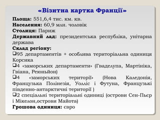 «Візитна картка Франції»
Площа: 551,6,4 тис. км. кв.
Населення: 60,9 млн. чоловік
Столиця: Париж
Державний лад: президентська республіка, унітарна
держава
Склад регіону:
95 департаментів + особлива територіальна одиниця
Корсика
4 «заморських департаменти» (Гваделупа, Мартініка,
Гвіана, Реюньйон)
4 «заморських території» (Нова Каледонія,
Французька Полінезія, Уолліс і Футуна, Французькі
південно-антарктичні території )
2 спеціальні територіальні одиниці (острови Сен-Пьєр
і Мікелон,острови Майота)
Грошова одиниця: євро
 