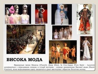 ВИСОКА МОДА
Французькі імена Шанель (Chanel), Диор (Dior), Ів Сен-Лоран (Yves Saint - Laurent)
асоціюються з переломною епохою в історії костюма - епохою виникнення Високої моди (Haute
Couture), коли моделювання одягу зводиться в ранг мистецтва і обростає безліччю легенд
 