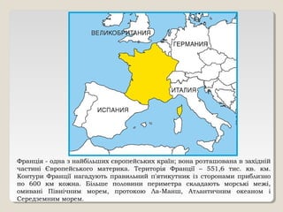Франція - одна з найбільших європейських країн; вона розташована в західній
частині Європейського материка. Територія Франції – 551,6 тис. кв. км.
Контури Франції нагадують правильний п'ятикутник із сторонами приблизно
по 600 км кожна. Більше половини периметра складають морські межі,
омивані Північним морем, протокою Ла-Манш, Атлантичним океаном і
Середземним морем.
 