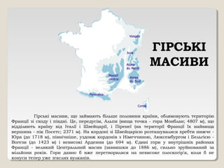 ГІРСЬКІ
МАСИВИ
Гірські масиви, що займають більше половини країни, облямовують територію
Франції зі сходу і півдні. Це, передусім, Альпи (вища точка - гора Монблан; 4807 м), що
відділяють країну від Італії і Швейцарії, і Піренеї (на території Франції їх найвища
вершина - пік Посетс; 2371 м). На кордоні зі Швейцарією розташувалися хребти нижче -
Юра (до 1718 м), північніше, уздовж кордонів з Німеччиною, Люксембургом і Бельгією -
Вогези (до 1423 м) і невисокі Арденни (до 694 м). Єдині гори у внутрішніх районах
Франції - великий Центральний масив (заввишки до 1886 м), сильно зруйнований за
мільйони років. Гори давно б вже перетворилися на невисоке плоскогір'я, коли б не
конуси тепер уже згаслих вулканів.
 